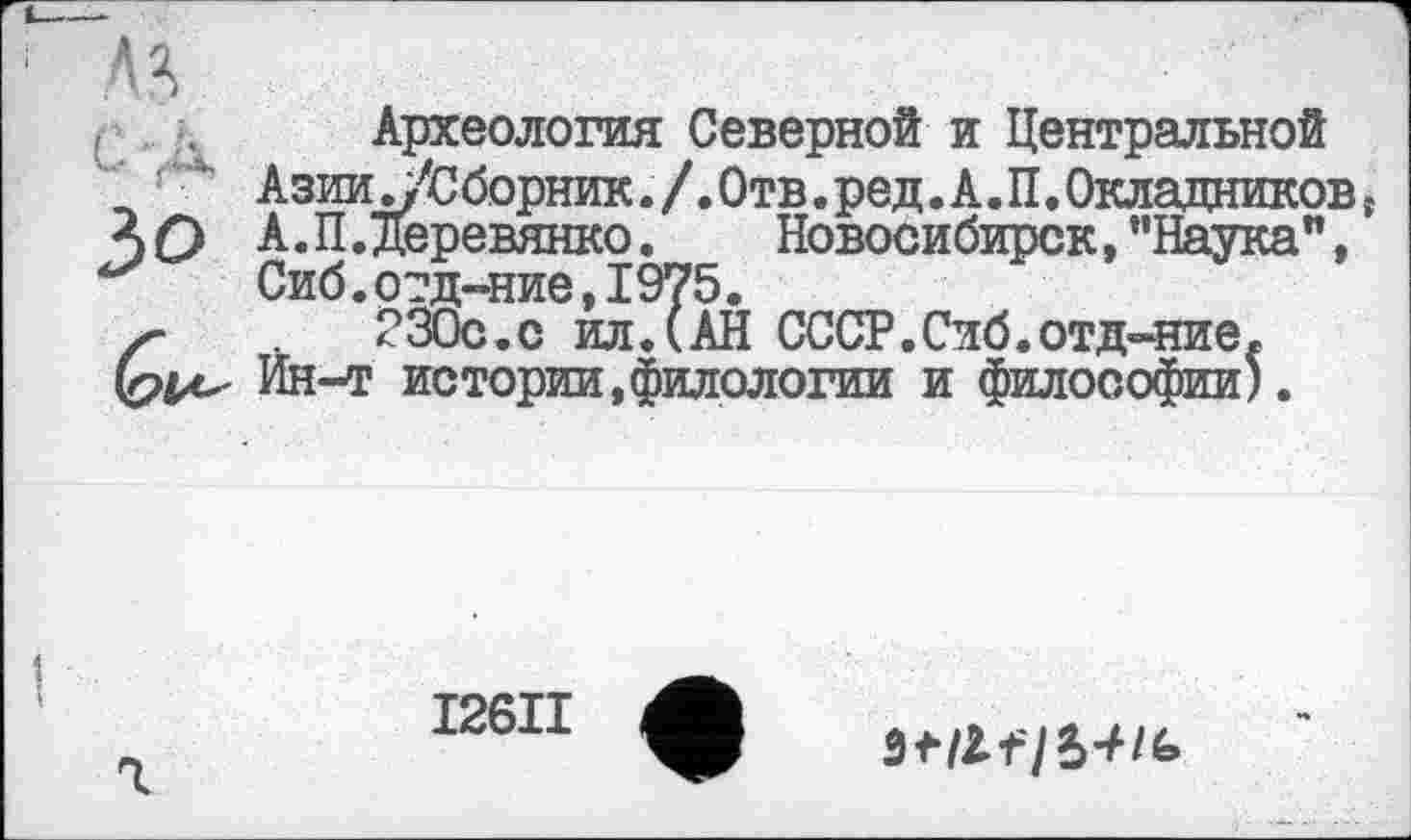 ﻿А Я
Археология Северной и Центральной _ 4 Азии ./Сборник./. Отв. ред. А.П.Окладниковs А О А. П.Деревянко.	Новосибирск, "Наука”,
Сиб.отд-ние,1975.
ґ	230с.с ил.(АН СССР.Сиб.отд-ние,
I26II